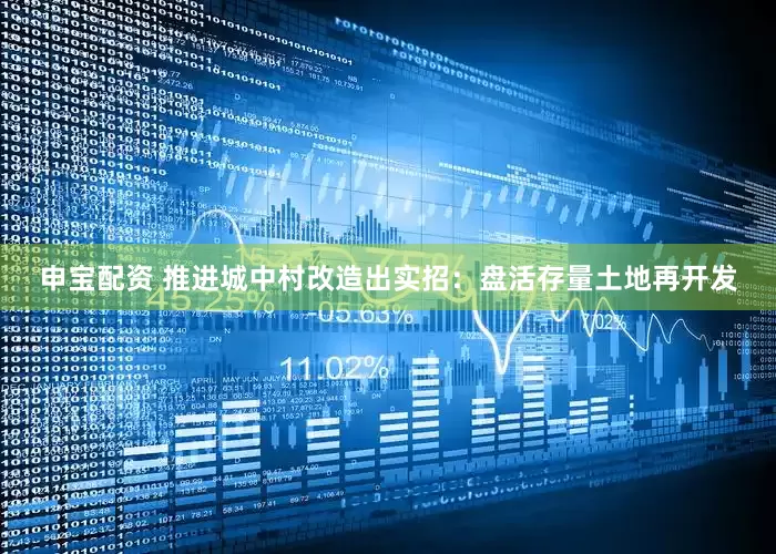 申宝配资 推进城中村改造出实招：盘活存量土地再开发