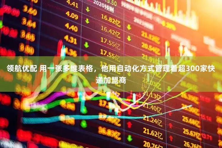 领航优配 用一张多维表格，他用自动化方式管理着超300家快递加盟商