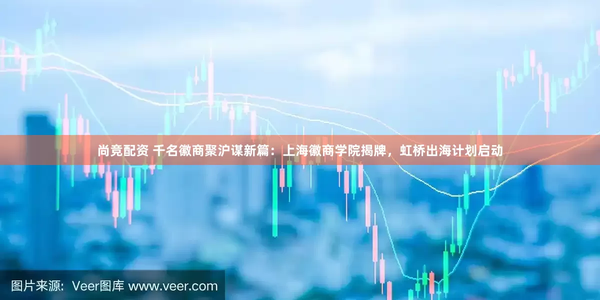 尚竞配资 千名徽商聚沪谋新篇：上海徽商学院揭牌，虹桥出海计划启动