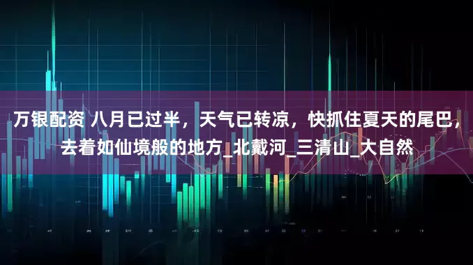 万银配资 八月已过半，天气已转凉，快抓住夏天的尾巴，去着如仙境般的地方_北戴河_三清山_大自然