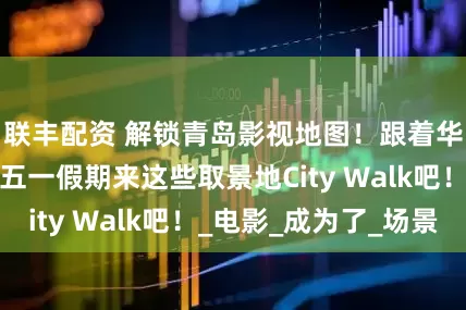 联丰配资 解锁青岛影视地图！跟着华表奖的脚步，五一假期来这些取景地City Walk吧！_电影_成为了_场景