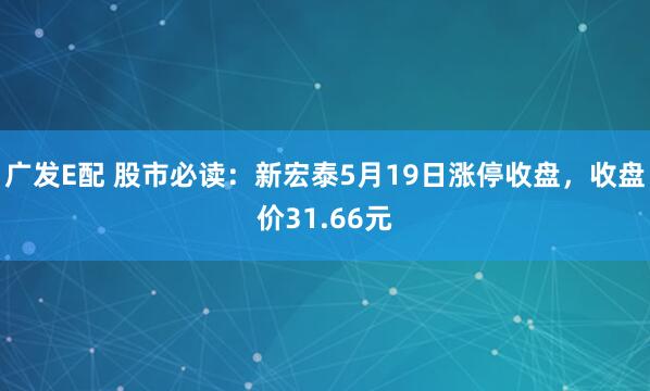 广发E配 股市必读：新宏泰5月19日涨停收盘，收盘价31.66元
