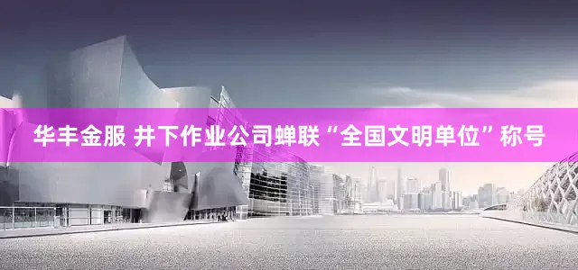 华丰金服 井下作业公司蝉联“全国文明单位”称号
