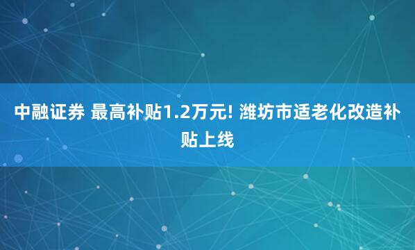 中融证券 最高补贴1.2万元! 潍坊市适老化改造补贴上线