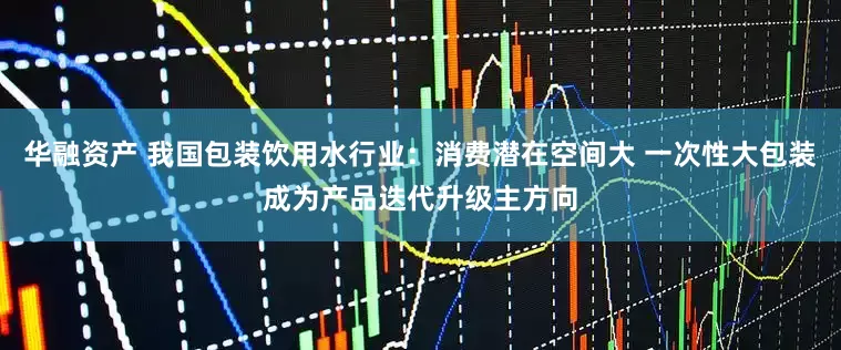 华融资产 我国包装饮用水行业：消费潜在空间大 一次性大包装成为产品迭代升级主方向