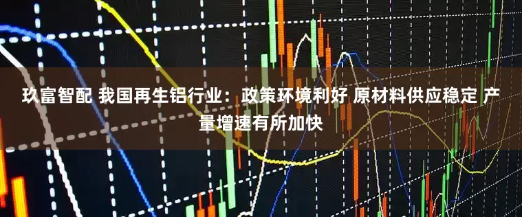 玖富智配 我国再生铝行业：政策环境利好 原材料供应稳定 产量增速有所加快