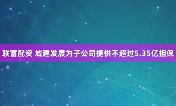 联富配资 城建发展为子公司提供不超过5.35亿担保