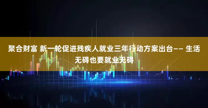 聚合财富 新一轮促进残疾人就业三年行动方案出台—— 生活无碍也要就业无碍