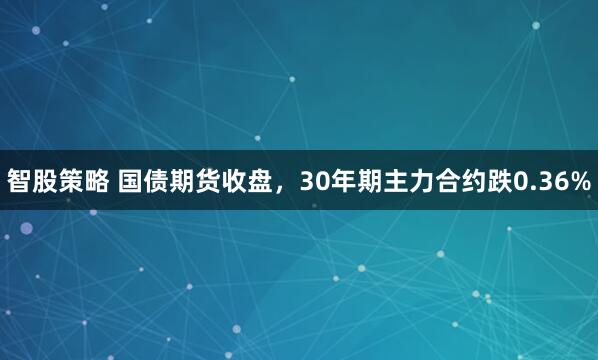 智股策略 国债期货收盘，30年期主力合约跌0.36%
