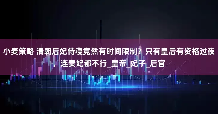 小麦策略 清朝后妃侍寝竟然有时间限制？只有皇后有资格过夜，连贵妃都不行_皇帝_妃子_后宫