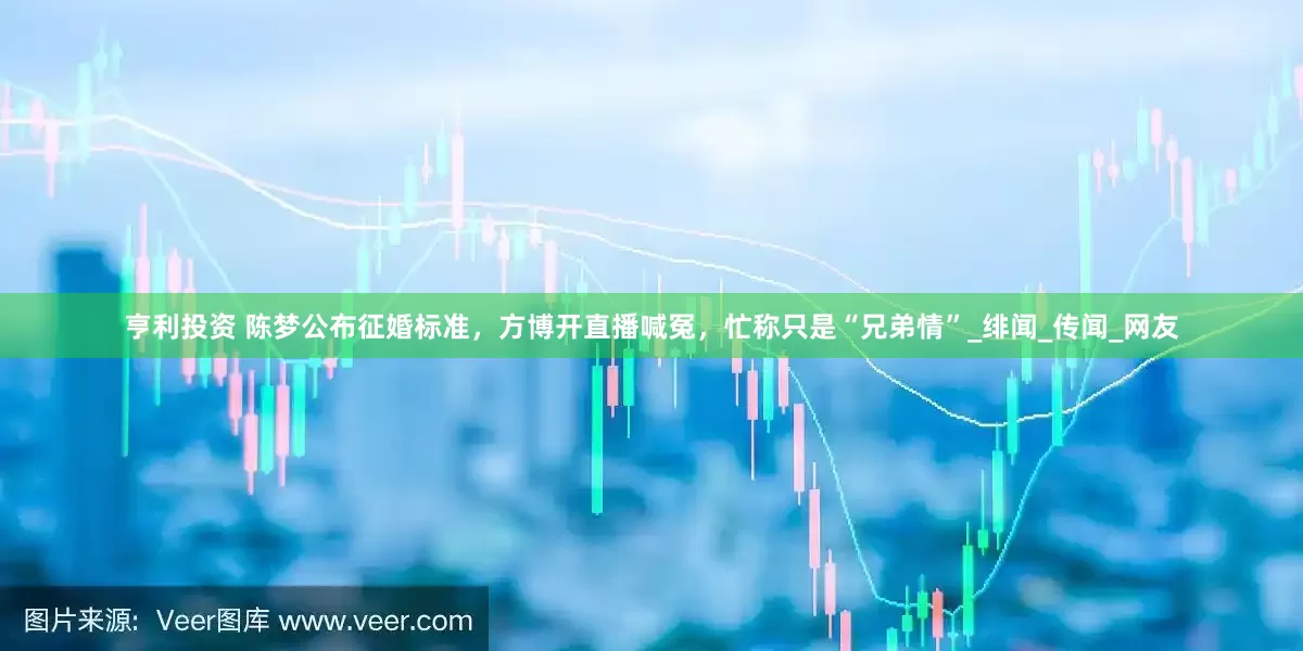 亨利投资 陈梦公布征婚标准，方博开直播喊冤，忙称只是“兄弟情”_绯闻_传闻_网友
