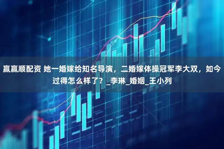 赢赢顺配资 她一婚嫁给知名导演，二婚嫁体操冠军李大双，如今过得怎么样了？_李琳_婚姻_王小列
