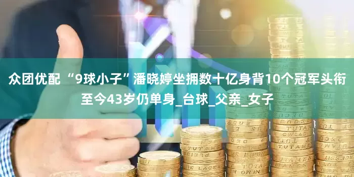 众团优配 “9球小子”潘晓婷坐拥数十亿身背10个冠军头衔至今43岁仍单身_台球_父亲_女子