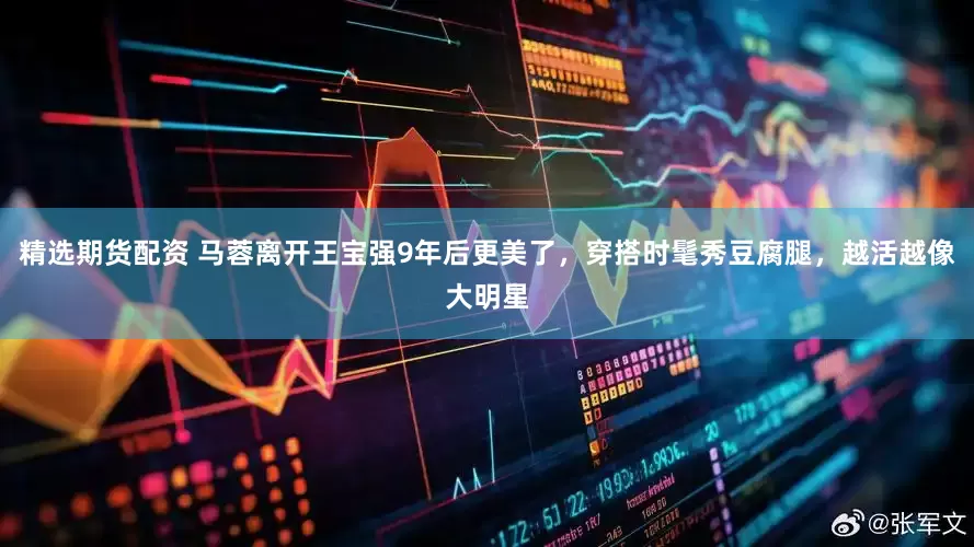 精选期货配资 马蓉离开王宝强9年后更美了，穿搭时髦秀豆腐腿，越活越像大明星