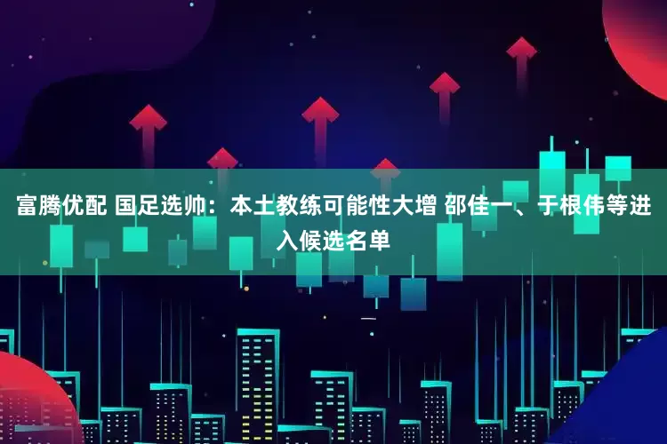 富腾优配 国足选帅：本土教练可能性大增 邵佳一、于根伟等进入候选名单