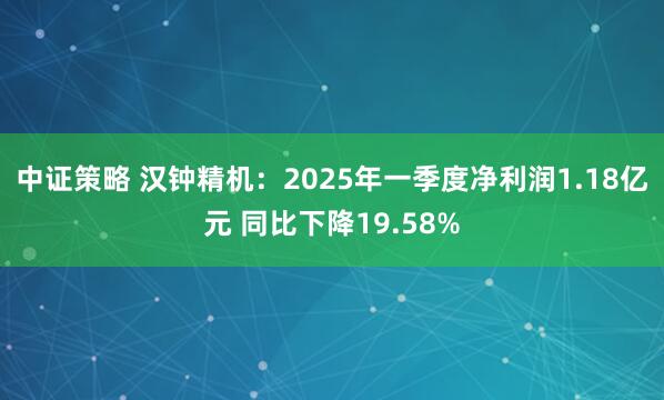 中证策略 汉钟精机：2025年一季度净利润1.18亿元 同比下降19.58%