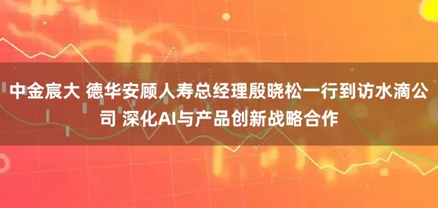 中金宸大 德华安顾人寿总经理殷晓松一行到访水滴公司 深化AI与产品创新战略合作