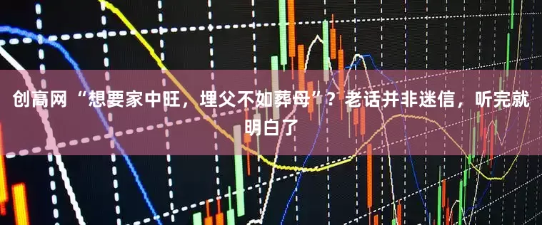 创高网 “想要家中旺，埋父不如葬母”？老话并非迷信，听完就明白了