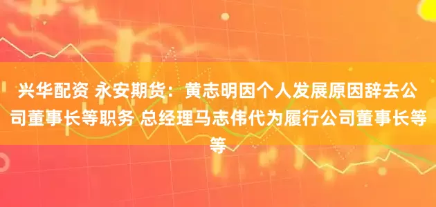 兴华配资 永安期货：黄志明因个人发展原因辞去公司董事长等职务 总经理马志伟代为履行公司董事长等